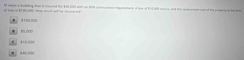 owns a building that is insured for $40,000 with an 80% coinsurance requirement. A loss of $10,000 occurs, and the replacement cost of the property at the time
of loss is $100,000. How much will be recovered?
A $100,000
B $5,000
C $10,000
D $40,000