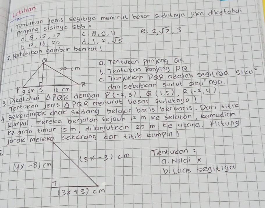 catihan
Tentukan Jenis segitiga menurut besar sudutnya jika diketahui
panjcng sising a 5bb=
a. 8, i5, 17 C 8, S, I1 e. 2,sqrt(7),3
b. 12, 16, 20 d l 2,sqrt(5)
2. Perhatikan gamber benikut!
a Tentuban panjang as
b. Tentukan Panjang PQ
C. TunjukKcn PQR adalah segitiod Siku^2
cain sebutidan sudut siku^2 hyci.
3. Diketdhui △ PQR dengan P(-2,3),Q(1,5),R(-2,4).
Tentutan Jenis △ PQR menurut besa sudutnya!
4. Sekelompole cnak sedang belaar bar is berbaris. Dari titik
kumpul, mereka bedjcllan sejour 12 mke selcitan, remudicn
ke argh timur is m, dilanjutkon 20 m Ke utana. Hlikung
jarak mererd seedrong dari tixit Humpu?
Tentulcan:
a. Mildi x
b. cuas segitiga