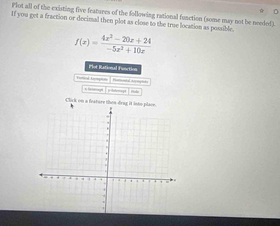Plot all of the existing five features of the following rational function (some may not be needed). 
If you get a fraction or decimal then plot as close to the true location as possible.
f(x)= (4x^2-20x+24)/-5x^2+10x 
Plot Rational Function 
Vertical Asymptote Horizontal Asymptote 
x-Intercept y=Intercept Hole 
Click on a feature then drag it into place.