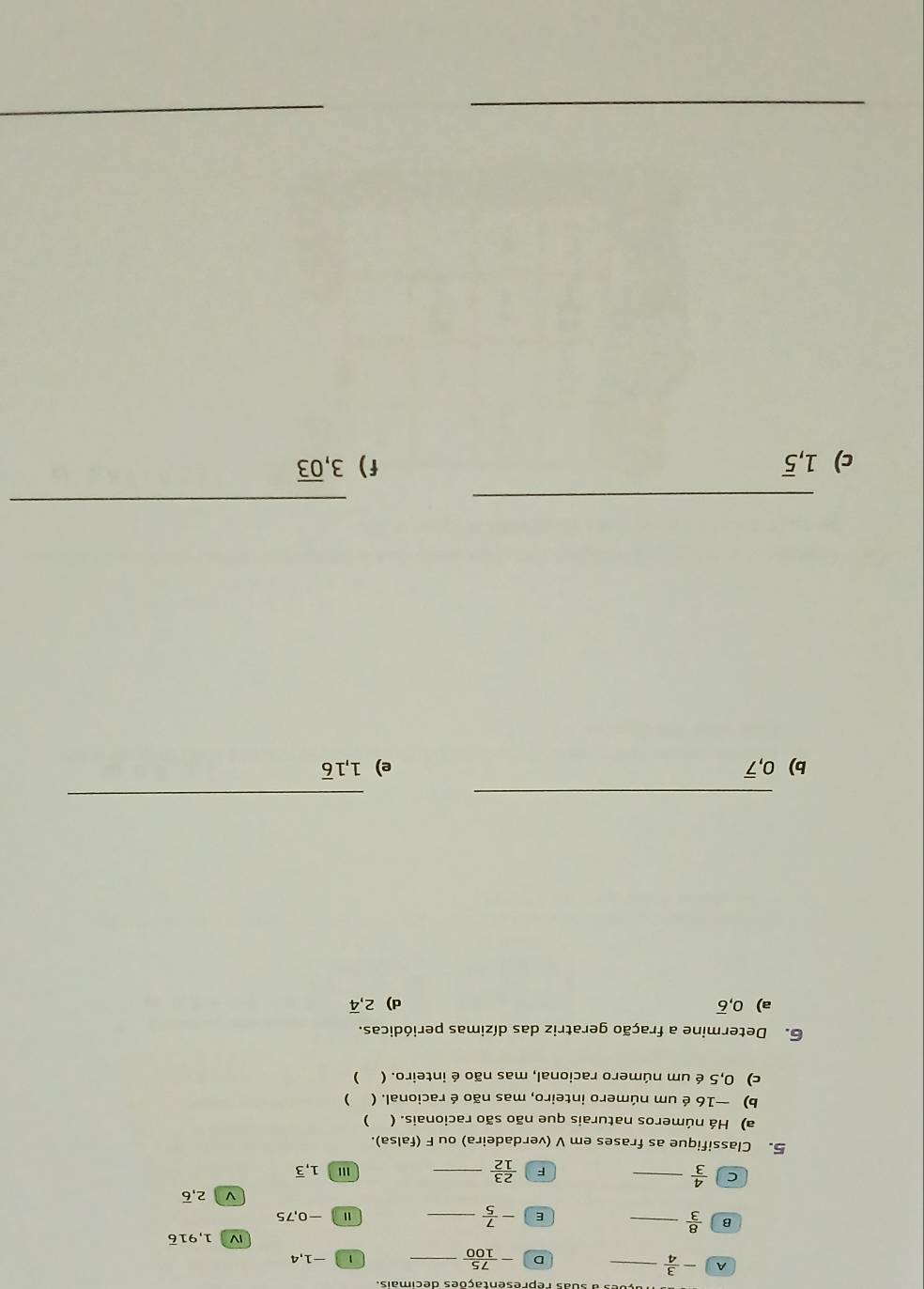 A - 3/4  _ 
D - 75/100  _ 1 -1, 4
1,91overline 6
B  8/3  _ 
E - 7/5  _Ⅱ -0,75
ν 2,overline 6
F  23/12 
C  4/3  __''' 1,overline 3
5. Classifique as frases em V (verdadeira) ou F (falsa). 
a) Há números naturais que não são racionais. ( ) 
b) —16 é um número inteiro, mas não é racional. ( ) 
c) 0,5 é um número racional, mas não é inteiro. ( ) 
6. Determine a fração geratriz das dízimas periódicas. 
a) 0, overline 6 d) 2, overline 4
_ 
_ 
b) 0, overline 7 e) 1, 1overline 6
_ 
_ 
c) 1, overline 5 f) 3, overline 03
_ 
_