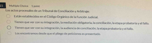 Los actos procesales de un Tribunal de Conciliación y Arbitraje:
Están establecidos en el Código Orgánico de la Función Judicial.
Tienen que ver con su integración, la mediación obligatoria, la conciliación, la etapa probatoria y el fallo.
Tienen que ver con su integración, la audiencia de conciliación, la etapa probatoria y el fallo.
Los encontramos desde que el pliego de peticiones es presentado.