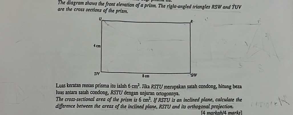 The diagram shows the front elevation of a prism. The right-angled triangles RSW and TUV
are the cross sections of the prism. 
Luas keratan rentas prisma itu ialah 6cm^2 F. Jika RSTU merupakan satah condong, hitung beza 
luas antara satah condong, RSTU dengan unjuran ortogonnya. 
The cross-sectional area of the prism is 6cm^2. If RSTU is an inclined plane, calculate the 
difference between the areas of the inclined plane, RSTU and its orthogonal projection. 
[4 markahl4 marks]