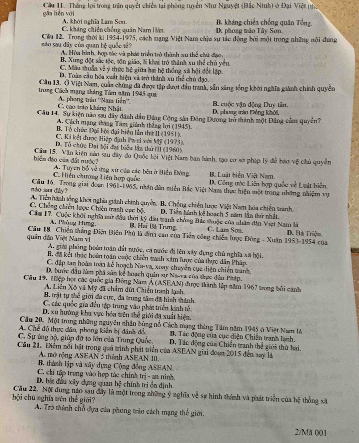 Thắng lợi trong trận quyết chiến tại phòng tuyển Như Nguyệt (Bắc Ninh) ở Đại Việt (thể
gắn liền với
A. khởi nghĩa Lam Sơn. B. kháng chiến chống quân Tổng.
C. kháng chiến chống quân Nam Hán. D. phong trào Tây Sơn.
Câu 12. Trong thời kì 1954-1975, cách mạng Việt Nam chịu sự tác động bởi một trong những nội dung
nào sau đây của quan hệ quốc tế?
A. Hòa bình, hợp tác và phát triển trở thành xu thể chủ đạo.
B. Xung đột sắc tộc, tôn giáo, li khai trở thành xu thể chủ yếu.
C. Mâu thuẫn về ý thức hệ giữa hai hệ thống xã hội đổi lập.
D. Toàn cầu hóa xuất hiện và trở thành xu thế chủ đạo.
Cầu 13. Ở Việt Nam, quần chúng đã được tập dượt đầu tranh, sẵn sàng tổng khởi nghĩa giành chính quyền
trong Cách mạng tháng Tám năm 1945 qua
A. phong trào “Nam tiến”. B. cuộc vận động Duy tân.
C. cao trào kháng Nhật. D. phong trào Đồng khởi.
Câu 14. Sự kiện nào sau đây đánh dầu Đảng Cộng sản Đông Dương trở thành một Đảng cầm quyền?
A. Cách mạng tháng Tám giành thắng lợi (1945).
B. Tổ chức Đại hội đại biểu lần thứ II (1951).
C. Kí kết được Hiệp định Pa-ri với Mỹ (1973).
D. Tổ chức Đại hội đại biểu lần thứ III (1960).
Câu 15. Văn kiện nảo sau đây do Quốc hội Việt Nam ban hành, tạo cơ sở pháp lý để bảo vệ chủ quyền
biển đảo của đắt nước?
A. Tuyên bố về ứng xử của các bên ở Biển Đông. B. Luật biển Việt Nam.
C. Hiến chương Liên hợp quốc. D. Công ước Liên hợp quốc về Luật biển.
Câu 16. Trong giai đoạn 1961-1965, nhân dân miền Bắc Việt Nam thực hiện một trong những nhiệm vụ
nào sau đây?
A. Tiến hành tổng khởi nghĩa giành chính quyền. B. Chống chiến lược Việt Nam hóa chiến tranh.
C. Chống chiến lược Chiến tranh cục bộ. D. Tiến hành kể hoạch 5 năm lần thứ nhất.
Câu 17. Cuộc khởi nghĩa mở đầu thời kỳ đấu tranh chống Bắc thuộc của nhân dân Việt Nam là
A. Phùng Hưng. B. Hai Bà Trưng. C. Lam Sơn. D. Bà Triệu.
Câu 18. Chiến thắng Điện Biên Phù là đỉnh cao của Tiến công chiến lược Đông - Xuân 1953-1954 của
quân dân Việt Nam vì
A. giải phóng hoàn toàn đất nước, cả nước đi lên xây dựng chủ nghĩa xã hội.
B. đã kết thúc hoàn toàn cuộc chiến tranh xâm lược của thực dân Pháp.
C. đập tan hoàn toàn kế hoạch Na-va, xoay chuyển cục diện chiến tranh.
D. bước đầu làm phá sản kể hoạch quân sự Na-va của thực dân Pháp.
Câu 19. Hiệp hội các quốc gia Đông Nam Á (ASEAN) được thành lập năm 1967 trong bối cảnh
A. Liên Xô và Mỹ đã chẩm dứt Chiến tranh lạnh.
B. trật tự thể giới đa cực, đa trung tâm đã hình thành.
C. các quốc gia đều tập trung vào phát triển kinh tế.
D. xu hướng khu vực hóa trên thể giới đã xuất hiện.
Câu 20. Một trong những nguyên nhân bùng nổ Cách mạng tháng Tảm năm 1945 ở Việt Nam là
A. Chế độ thực dân, phong kiến bị đánh đổ.  B. Tác động của cục diện Chiến tranh lạnh.
C. Sự ủng hộ, giúp đỡ to lớn của Trung Quốc. D. Tác động của Chiến tranh thể giới thử hai.
Câu 21. Điểm nổi bật trong quá trình phát triển của ASEAN giai đoạn 2015 đến nay là
A. mở rộng ASEAN 5 thành ASEAN 10.
B. thành lập và xây dựng Cộng đồng ASEAN.
C. chỉ tập trung vào hợp tác chính trị - an ninh.
D. bắt đầu xây dựng quan hệ chính trị ồn định.
Câu 22. Nội dung nảo sau đây là một trong những ý nghĩa về sự hình thành và phát triển của hệ thống xã
hội chủ nghĩa trên thể giới?
A. Trở thành chỗ dựa của phong trào cách mạng thể giới.
2/Mã 001