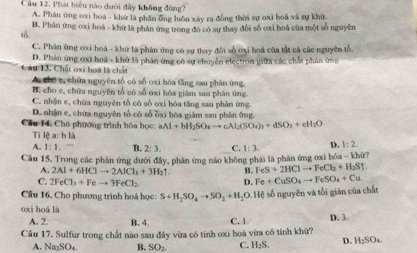 Phát biểu nào dưới đây không đúng?
A. Phân ứng oxi hoá - khử là phân ứng luôn xảy ra đồng thời sự oxì hoá và sự khử,
B. Phản ứng oxi hoá - khử là phản ứng trong đó có sự thay đổi số oxi hoá của một số nguyên
tố.
C. Phản ứng oxi hoá - khứ là phản ứng có sự thay đổi số oxi hoá của tất cả các nguyên tố.
D. Phản ứng oxi hoá - khử là phân ứng có sự chuyên electron giữa các chất phản ứng
Câu 13. Chất oxi hoá là chất
A, chō c, chứa nguyên tố có số oxi hóa tăng sau phản ứng.
B. cho e, chứa nguyên tố có số oxi hóa giâm sau phản ứng.
C. nhận e, chứa nguyên tố có số oxi hóa tăng sau phản ứng.
D. nhận e, chứa nguyên tố có số ốxi hóa giảm sau phản ứng.
Câu 14. Cho phương trình hóa học: aAl+bH_2SO_4to cAl_2(SO_4)_3+dSO_2+eH_2O
Tỉ lệ a:b là
A. 1:1. B. 2:3. C. 1:3.
D. 1:2.
Câu 15. Trong các phản ứng dưới đây, phản ứng nào không phải là phản ứng oxi hóa - khử?
A. 2Al+6HClto 2AlCl_3+3H_2uparrow . B. FeS+2HClto FeCl_2+H_2Suparrow .
C. 2FeCl_3+Feto 3FeCl_2. D. Fe+CuSO_4to FeSO_4+Cu.
Câu 16. Cho phương trình hoá học: S+H_2SO_4to SO_2+H_2O 0. Hệ số nguyên và tối giản của chất
oxi hoá là
A. 2. B. 4. C. 1. D. 3.
Câu 17. Sulfur trong chất nào sau đây vừa có tính oxi hoá vừa có tính khừ?
A. Na_2SO_4. B. SO_2. C. H_2S.
D. H_2SO_4.