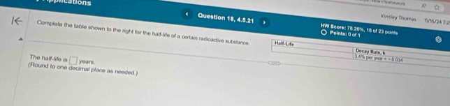 cations 
= hamework ☆ 
Kinsley Thomas 1V16/247:2ª 
Question 18, 4.5.21 HW Score: 78.26%, 15 of 23 points Points: 0 of 1 
Complete the table shown to the right for the half-life of a certain radioactive substance. Half-Life 3 4% per yes Decay Rate, k 
The half-life is □ 
(Round to one decimal place as needed.) years
=-0034