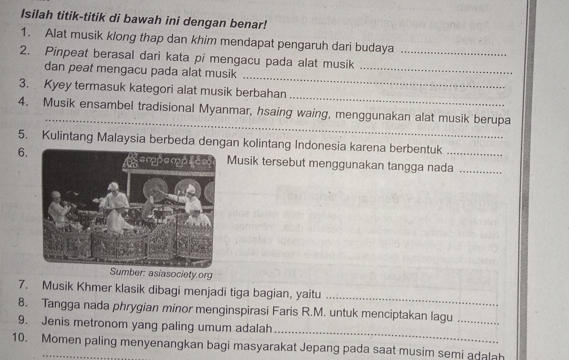 Isilah titik-titik di bawah ini dengan benar! 
1. Alat musik klong thap dan khim mendapat pengaruh dari budaya 
2. Pinpeat berasal dari kata pi mengacu pada alat musik_ 
_ 
dan peat mengacu pada alat musik_ 
_ 
3. Kyey termasuk kategori alat musik berbahan 
_ 
4. Musik ensambel tradisional Myanmar, hsaing waing, menggunakan alat musik berupa 
5. Kulintang Malaysia berbeda dengan kolintang Indonesia karena berbentuk 
6.Musik tersebut menggunakan tangga nada_ 
Sumber: asiasociety.org 
7. Musik Khmer klasik dibagi menjadi tiga bagian, yaitu 
_ 
8. Tangga nada phrygian minor menginspirasi Faris R.M. untuk menciptakan lagu_ 
_ 
9. Jenis metronom yang paling umum adalah 
10. Momen paling menyenangkan bagi masyarakat Jepang pada saat musim semi adalah