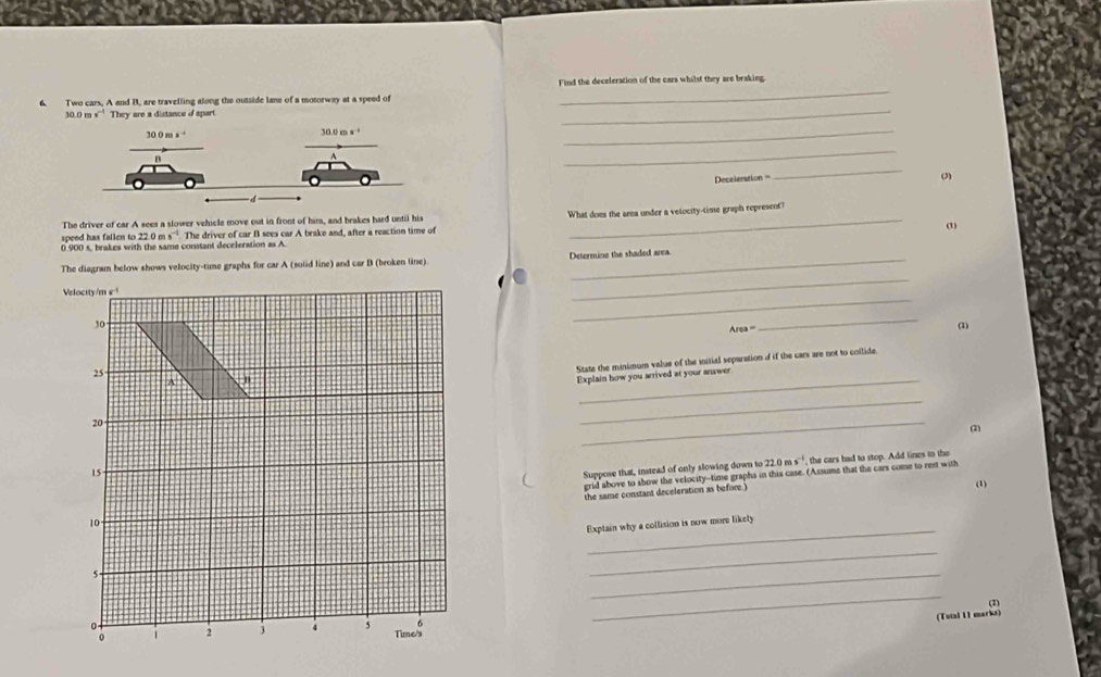 Two cars. A and B. are travelling along the outside lane of a motorway at a speed of Find the deceleration of the cars whilst they are braking
30.0 r s^(-1) They are a distance d spart
_
_
_
Deceleration == (3)
The driver of car A sees a slower vehicle move out in front of him, and brakes hard until his What does the area under a velocity-time graph represent?
(1)
speed has fallen to 22.0 m
0.900 s, brakes with the same conntant deceleration as A s^(-1).m he driver of car B sees car A brake and, after a reaction time of
_
The diagram below shows velocity-time graphs for car A (solid line) and car B (broken line). _Determing the shaded area
_
Velocity/m ε !
30
Area=
_
(3)
_
25
State the minimum value of the initial separation of if the cars are not to collide.
A
Explain how you arrived at your answer
20
_
_
(2)
15-
Suppose that, instead of only slowing down to 22.0ms^(-1) , the cars had to stop. Add lines to the
grid above to show the velocity--time grapha in this case. (Assums that the cars come to rest with
the same constant deceleration as before.)
(1)
_
10
Exptain why a collision is now more likely
5.
_
_
6
_
(Tstal 11 marks) (2)
0 2 3 4 5 Time's
0 1