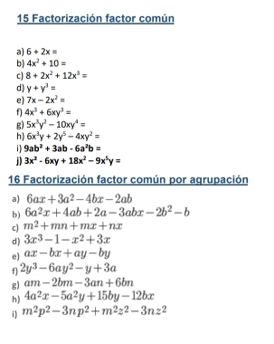 Factorización factor común 
a) 6+2x=
b) 4x^2+10=
c) 8+2x^2+12x^3=
d) y+y^3=
e) 7x-2x^2=
f) 4x^3+6xy^3=
g) 5x^3y^2-10xy^4=
h) 6x^3y+2y^5-4xy^2=
i1 9ab^2+3ab-6a^2b=
j) 3x^2-6xy+18x^2-9x^5y=
16 Factorización factor común por agrupación 
a) 6ax+3a^2-4bx-2ab
b) 6a^2x+4ab+2a-3abx-2b^2-b
c) m^2+mn+mx+nx
d ) 3x^3-1-x^2+3x
e) ax-bx+ay-by
f) 2y^3-6ay^2-y+3a
g) am-2bm-3an+6bn
h) 4a^2x-5a^2y+15by-12bx
i) m^2p^2-3np^2+m^2z^2-3nz^2