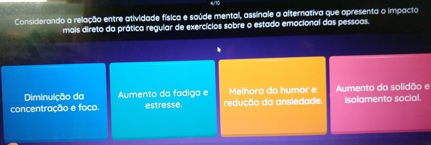 4/10
Considerando a relação entre atividade física e saúde mental, assinale a alternativa que apresenta o impacto
mais direto da prática regular de exercícios sobre o estado emocional das pessoas.
Diminuição da Aumento da fadiga e Melhora do humor e Aumento da solidão e
concentração e foco. estresse. redução da ansiedade. isolamento social.