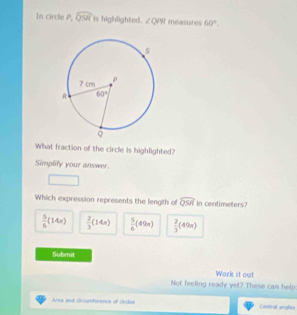 In circle P, widehat QSR is highlighted. ∠ QPR measures 60°,
What fraction of the circle is highlighted?
Simplify your answer.
Which expression represents the length of widehat QSR in centimeters?
 5/6 (14π )  2/3 (14π )  5/6 (49π )  2/3 (49π )
Submit
Work it out
Not feeling ready yet? These can help:
Area and circumference of circles Central angles