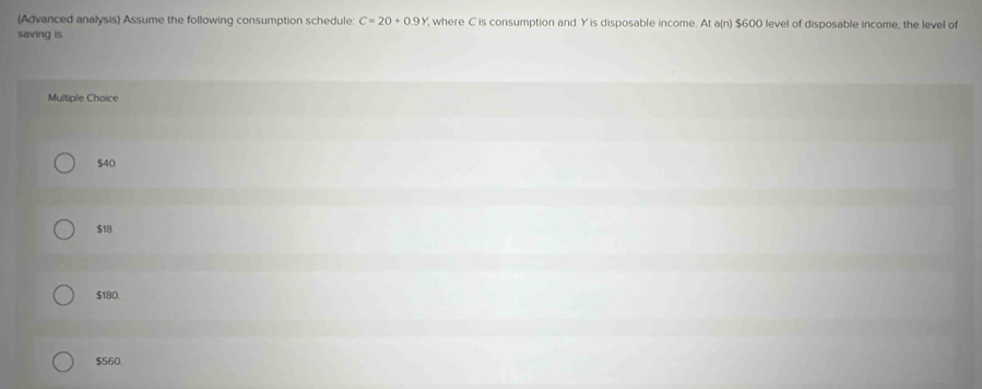 (Advanced analysis) Assume the following consumption schedule: C=20+0.9Y , where C is consumption and Yis disposable income. At a(n) $600 level of disposable income, the level of
saving is
Multiple Choice
$40
$18
$180
$560.