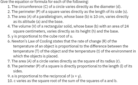 Give the equation or formula for each of the following: 
1. The circumference (C) of a circle varies directly as the diameter (d). 
2. The perimeter (P) of a square varies directly as the length of its side (s). 
3. The area (A) of a parallelogram, whose base (b) is 10 cm, varies directly 
as its altitude (a) and the base. 
4. The volume (V) of a rectangular solid, whose base (b) with an area of 24
square centimeters, varies directly as its height (h) and the base. 
5. y is proportional to the cube root of u
6. Newton's Law of Cooling states that the rate of change (R) of the 
temperature of an object is proportional to the difference between the 
temperature (T) of the object and the temperature (t) of the environment in 
which the objects is placed. 
7. The area (A) of a circle varies directly as the square of its radius (r). 
8. The perimeter (P) of a square is directly proportional to the length (l) of its 
sides. 
9. a is proportional to the reciprocal of (x+y). 
10. c varies as the square root of the sum of the squares of a and b.