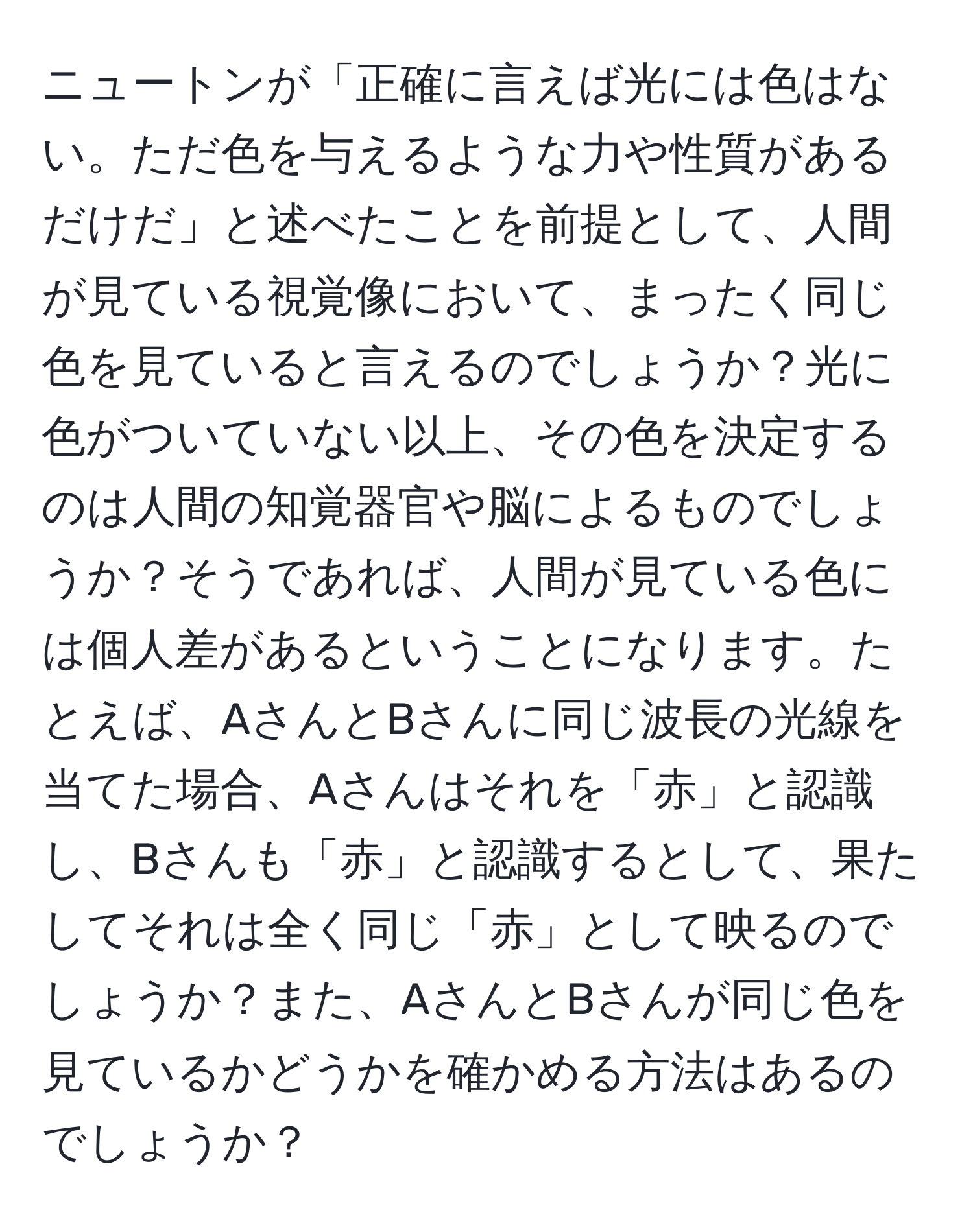 ニュートンが「正確に言えば光には色はない。ただ色を与えるような力や性質があるだけだ」と述べたことを前提として、人間が見ている視覚像において、まったく同じ色を見ていると言えるのでしょうか？光に色がついていない以上、その色を決定するのは人間の知覚器官や脳によるものでしょうか？そうであれば、人間が見ている色には個人差があるということになります。たとえば、AさんとBさんに同じ波長の光線を当てた場合、Aさんはそれを「赤」と認識し、Bさんも「赤」と認識するとして、果たしてそれは全く同じ「赤」として映るのでしょうか？また、AさんとBさんが同じ色を見ているかどうかを確かめる方法はあるのでしょうか？