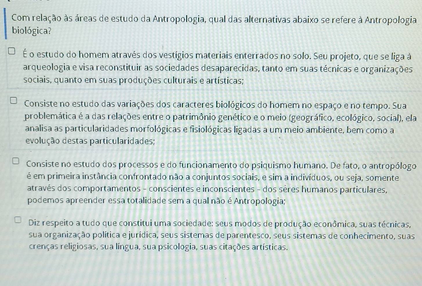 Com relação às áreas de estudo da Antropologia, qual das alternativas abaixo se refere à Antropologia
biológica?
É o estudo do homem através dos vestígios materiais enterrados no solo. Seu projeto, que se liga à
arqueologia e visa reconstituir as sociedades desaparecidas, tanto em suas técnicas e organizações
sociais, quanto em suas produções culturais e artísticas;
Consiste no estudo das variações dos caracteres biológicos do homem no espaço e no tempo. Sua
problemática é a das relações entre o patrimônio genético e o meio (geográfico, ecológico, social), ela
analisa as particularidades morfológicas e fisiológicas ligadas a um meio ambiente, bem como a
evolução destas particularidades;
Consiste no estudo dos processos e do funcionamento do psiquismo humano. De fato, o antropólogo
é em primeira instância confrontado não a conjuntos sociais, e sim a indivíduos, ou seja, somente
através dos comportamentos - conscientes e inconscientes - dos sères humanos particulares,
podemos apreender essa totalidade sem a qual não é Antropologia;
Diz respeito a tudo que constitui uma sociedade: seus modos de produção econômica, suas técnicas,
sua organização política e jurídica, seus sistemas de parentesco, seus sistemas de conhecimento, suas
crenças religiosas, sua língua, sua psicologia, suas citações artísticas.