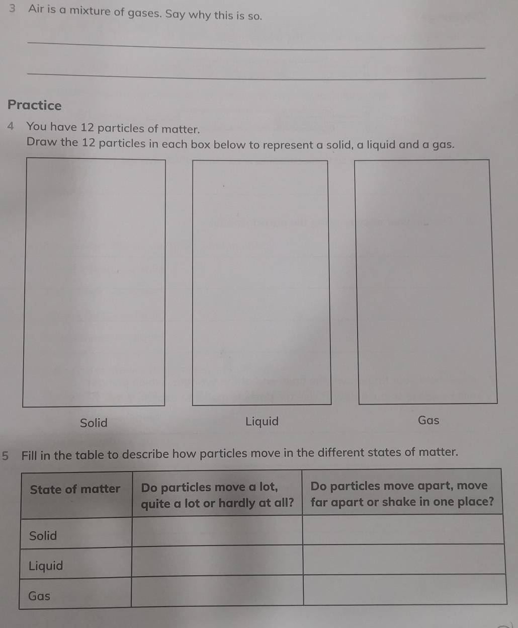 Air is a mixture of gases. Say why this is so. 
_ 
_ 
Practice 
4 You have 12 particles of matter. 
Draw the 12 particles in each box below to represent a solid, a liquid and a gas. 
Solid Liquid 
Gas 
5 Fill in the table to describe how particles move in the different states of matter.