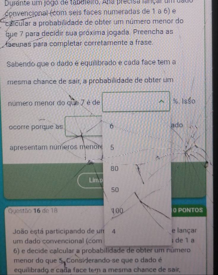 Durante um jógo de tabdieiro, Ana precisa lançar um dado 
convencional (com seis faces numeradas de 1 a 6) e 
calcular a probabilidade de obter um número menor do 
que 7 para decidir sua próxima jogada. Preencha as 
aeunas para completar corretamente a frase. 
Sabendo que o dado é equilibrado e cada face tem a 
mesma chance de sair, a probabilidade de obter um 
número menor do que 7 é de %. Isśo 
ocorre porque às 6 ado 
apresentam números menore 5
80
Limp
50
Questão 16 de 18 100 0 PONTOS 
João está participando de um 4 e lançar 
um dado çonvencional (com ； de 1 a 
6) e decide calcular a probabilidade de obter um número 
menor do que 5. Considerando-se que o dado é 
equilibrado e cada face tem a mesma chance de sair,