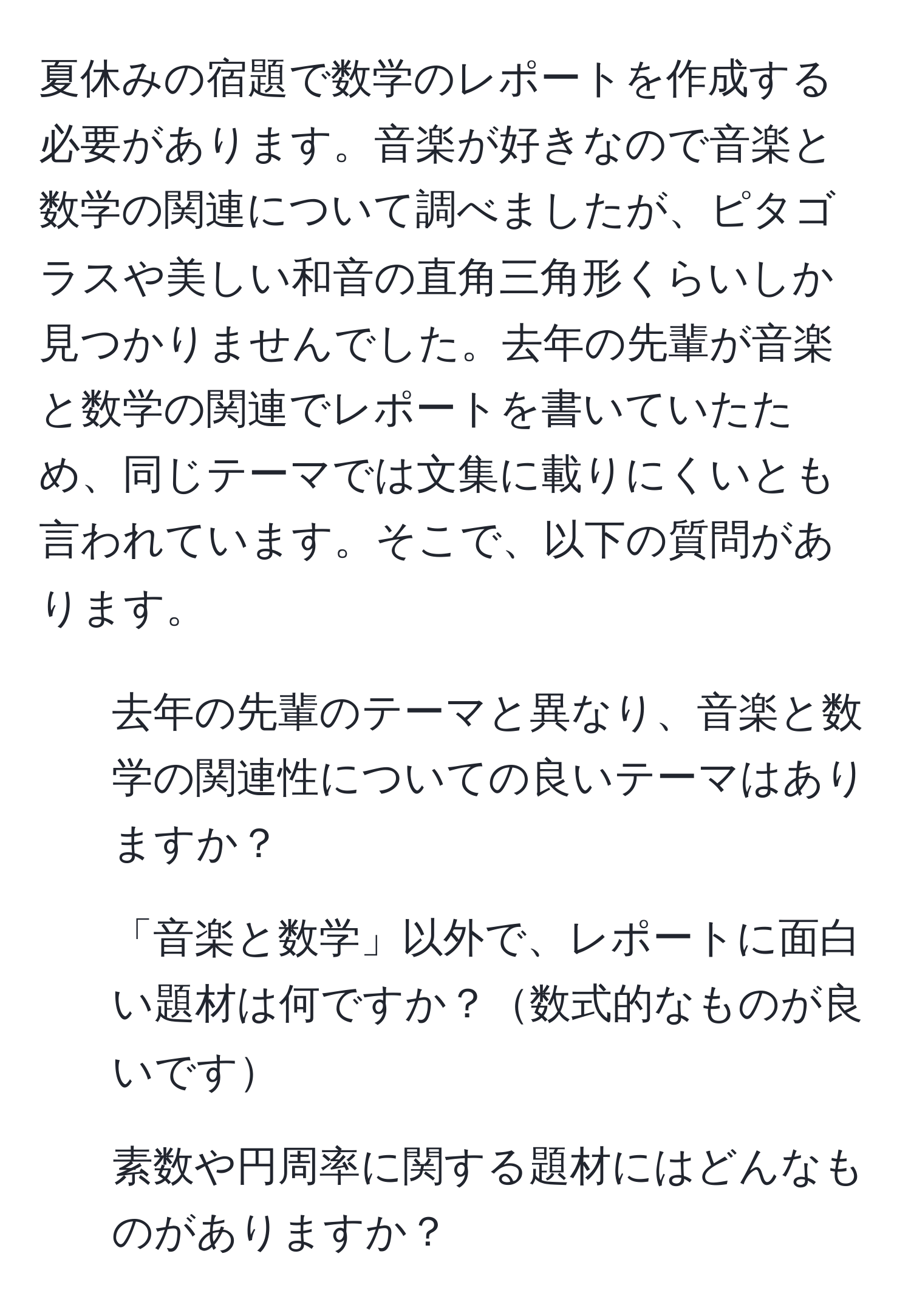 夏休みの宿題で数学のレポートを作成する必要があります。音楽が好きなので音楽と数学の関連について調べましたが、ピタゴラスや美しい和音の直角三角形くらいしか見つかりませんでした。去年の先輩が音楽と数学の関連でレポートを書いていたため、同じテーマでは文集に載りにくいとも言われています。そこで、以下の質問があります。  
1. 去年の先輩のテーマと異なり、音楽と数学の関連性についての良いテーマはありますか？  
2. 「音楽と数学」以外で、レポートに面白い題材は何ですか？数式的なものが良いです  
3. 素数や円周率に関する題材にはどんなものがありますか？