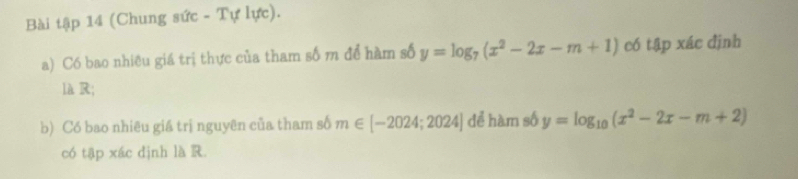 Bài tập 14 (Chung sức - Tự lực).
a) Có bao nhiều giá trị thực của tham số m để hàm số y=log _7(x^2-2x-m+1) có tập xác định
là R;
b) Có bao nhiêu giá trị nguyên của tham số m∈ [-2024;2024] để hàm số y=log _10(x^2-2x-m+2)
có tập xác dịnh là R