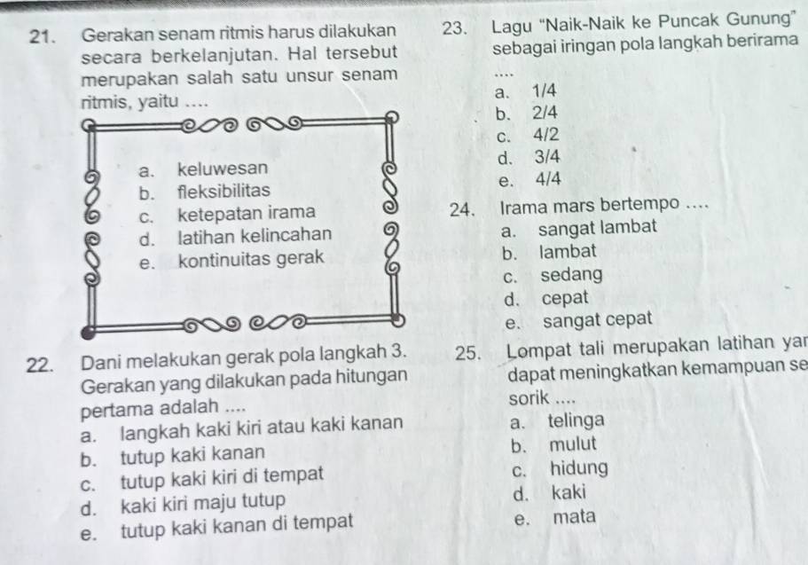 Gerakan senam ritmis harus dilakukan 23. Lagu “Naik-Naik ke Puncak Gunung”
secara berkelanjutan. Hal tersebut sebagai iringan pola langkah berirama
merupakan salah satu unsur senam
…
a. 1/4
b. 2/4
c. 4/2
d. 3/4
e. 4/4
24. Irama mars bertempo .
a. sangat lambat
b. lambat
c. sedang
d. cepat
e. sangat cepat
22. Dani melakukan gerak pola langkah 3. 25. Lompat tali merupakan latihan yar
Gerakan yang dilakukan pada hitungan dapat meningkatkan kemampuan se
pertama adalah .... sorik ....
a. langkah kaki kiri atau kaki kanan a. telinga
b. tutup kaki kanan b. mulut
c. tutup kaki kiri di tempat c. hidung
d. kaki kiri maju tutup d. kaki
e. tutup kaki kanan di tempat e. mata