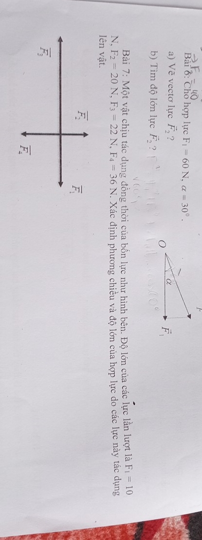 Bải 6: Cho hợp lực F_1=60N,alpha =30°.
a) Vẽ vectơ lực vector F_2 ? 
b) Tìm độ lớn lực vector F_2 ?
Bài 7: Một vật chịu tác dụng đồng thời của bốn lực như hình bên. Độ lớn của các lực lần lượt là F_1=10
N, F_2=20N,F_3=22N,F_4=36N. Xác định phương chiều và độ lớn của hợp lực do các lực này tác dụng
lên vật.
overline F_2
overline F_1
overline F_3
overline F_4