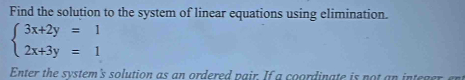 Find the solution to the system of linear equations using elimination.
beginarrayl 3x+2y=1 2x+3y=1endarray.
Enter the system's solution as an ordered pair. If a coordinate is not an integer, ent