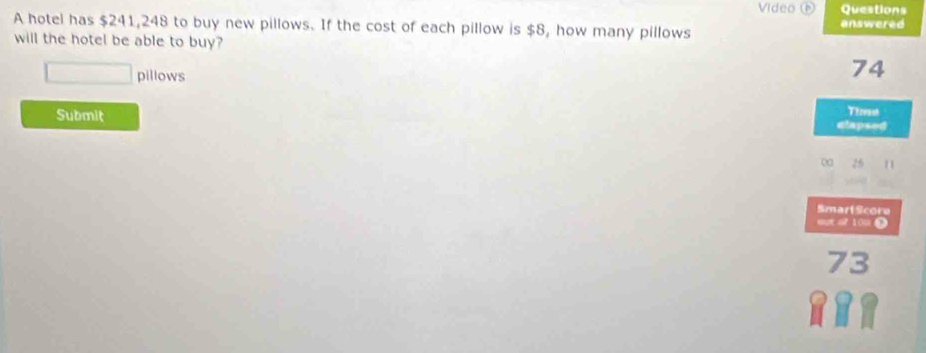 Vídeo Questions 
A hotel has $241,248 to buy new pillows. If the cost of each pillow is $8, how many pillows answered 
will the hotel be able to buy? 
pillows
74
Submit 
Theret 
clapsed 
00 
SmartScore 
out o? 10u D
73