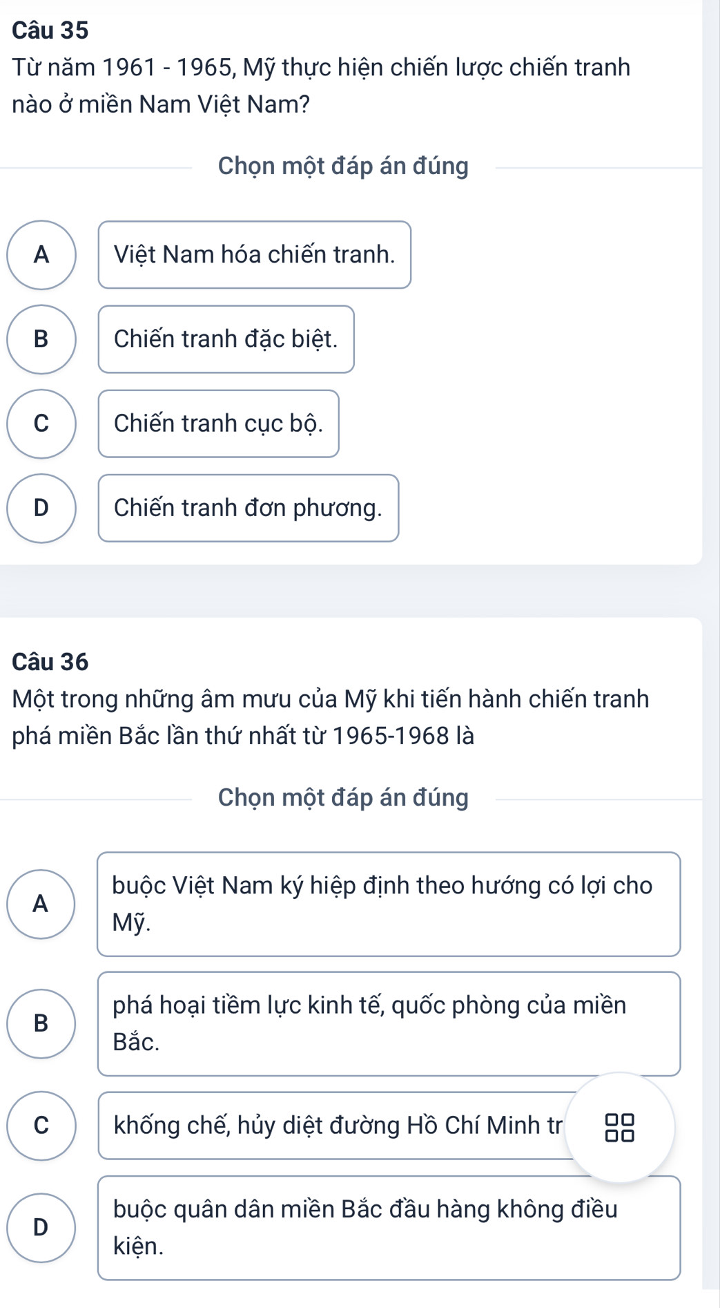 Từ năm 1961 - 1965, Mỹ thực hiện chiến lược chiến tranh
nào ở miền Nam Việt Nam?
Chọn một đáp án đúng
A Việt Nam hóa chiến tranh.
B Chiến tranh đặc biệt.
C Chiến tranh cục bộ.
D Chiến tranh đơn phương.
Câu 36
Một trong những âm mưu của Mỹ khi tiến hành chiến tranh
phá miền Bắc lần thứ nhất từ 1965-1968 là
Chọn một đáp án đúng
buộc Việt Nam ký hiệp định theo hướng có lợi cho
A
Mỹ.
phá hoại tiềm lực kinh tế, quốc phòng của miền
B
Bắc.
C khống chế, hủy diệt đường Hồ Chí Minh tr 38
buộc quân dân miền Bắc đầu hàng không điều
D
kiện.