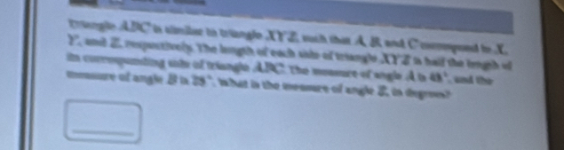 tngle ABC is aimiler io triangle XYZ, such that A B and Ccompoed to X
2, and 2 respactivelp. The langth of each siate of triangle XYE is hald the legh of 
in corrmpunting sote of triangle APC, the measre of angle A t 48° and the 
mmoure of angle 2 in 29" twhat in the meomre of angle 2, in degrees 
_