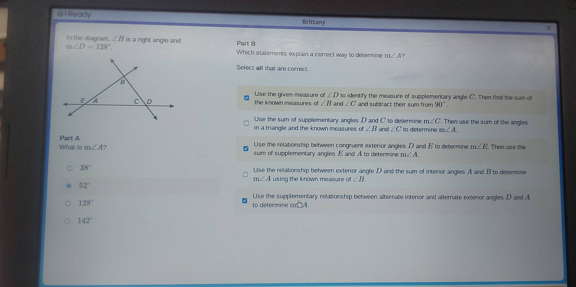 i-Ready Brittany
×
In the diagram, ∠ B is a right angle and
m∠ D=128°. 
Part B
Which statements explain a correct way to determine m∠ A
Select all that are correct.
B
Use the given measure of ∠ D to identify the measure of supplementary angle C '. Then find the sum of
C D
E A the known measures of ∠ B and ∠ C and subtract their sum from 90°.
Use the sum of supplementary angles D and C to determine m∠ C. Then use the sum of the angles
in a triangle and the known measures of ∠ B and ∠ C to determine m∠ A. 
Part A
Use the relationship between congruent exterior angles D and E to determine
What is m∠ A m∠ E. . Then use the
sum of supplementary angles E and A to determine m∠ A.
38° Use the relationship between exterior angle D and the sum of interior angles A and B to determine
m∠ A using the known measure n f∠ B.
52°
Use the supplementary relationship between alternate interior and alternate exterior angles D and A
128°
to determine ms^+ A
142°