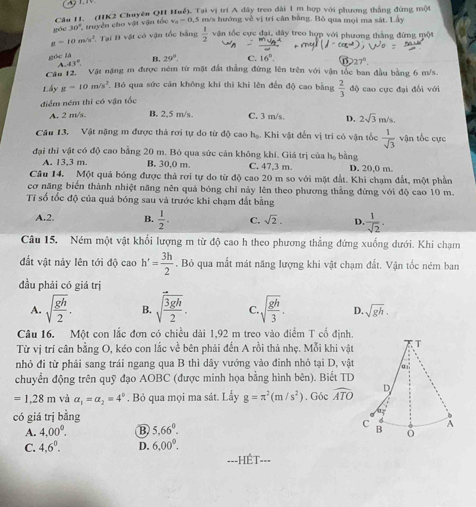 (HK2 Chuyên QH Huế), Tại vị trí A dây treo dài 1 m hợp với phương thẳng đứng một
góc 30° truyền cho vật vận tốc v_0=0.5 m/s hướng về vị trí cân bằng. Bò qua mọi ma sát. Lấy
g=10m/s^2 Tại B vật có vận tốc bằng  1/2  vận tốc cực đại, dây treo hợp với phương thẳng đứng một
góc là
A. 43°. B. 29°.
C. 16^0.
27°.
Câu 12. Vật nặng m được ném từ mặt đất thẳng đứng lên trên với vận tốc ban đầu bằng 6 m/s.
Lầy g=10m/s^2. Bỏ qua sức cản không khí thì khi lên đến độ cao bằng  2/3  độ cao cực đại đối với
điểm ném thì có vận tốc
A. 2 m/s. B. 2,5 m/s. C. 3 m/s.
D. 2sqrt(3)m/s.
Câu 13. Vật nặng m được thả rơi tự do từ độ cao họ. Khi vật đến vị trí có vận tốc  1/sqrt(3)  vận tốc cực
đại thì vật có độ cao bằng 20 m. Bỏ qua sức cản không khí. Giá trị của h_0 bằng
A. 13,3 m. B. 30,0 m. C. 47,3 m. D. 20,0 m.
Câu 14. Một quả bóng được thả rơi tự do từ độ cao 20 m so với mặt đất. Khi chạm đất, một phần
cơ năng biến thành nhiệt năng nên quả bóng chỉ nảy lên theo phương thẳng đứng với độ cao 10 m.
Tỉ số tốc độ của quả bóng sau và trước khi chạm đất bằng
A.2. B.  1/2 .  1/sqrt(2) .
C. sqrt(2). D.
Câu 15. Ném một vật khối lượng m từ độ cao h theo phương thẳng dứng xuống dưới. Khi chạm
đất vật nảy lên tới độ cao h'= 3h/2 . Bỏ qua mất mát năng lượng khi vật chạm đất. Vận tốc ném ban
đầu phải có giá trị
A. sqrt(frac gh)2. sqrt(frac 3gh)2. sqrt(frac gh)3.
B.
C.
D. sqrt(gh).
Câu 16. Một con lắc đơn có chiều dài 1,92 m treo vào điểm T cố định.
Từ vị trí cân bằng O, kéo con lắc về bên phải đến A rồi thả nhẹ. Mỗi khi vật
nhỏ đi từ phải sang trái ngang qua B thì dây vướng vào đinh nhỏ tại D, vật
chuyển động trên quỹ đạo AOBC (được minh họa bằng hình bên). Biết TD
=1,28m và alpha _1=alpha _2=4^0. Bỏ qua mọi ma sát. Lấy g=π^2(m/s^2).Gocwidehat ATO
có giá trị bằng
A. 4,00^0. B 5,66^0.
C. 4,6^0. D. 6,00^0.
==-HÉT--=