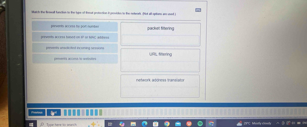 Match the firewall function to the type of threat protection it provides to the network. (Not all options are used.)
prevents access by port number packet filtering
prevents access based on IP or MAC address
prevents unsolicited incoming sessions
URL filtering
prevents access to websites
network address translator
Previous
Type here to search 29°C Mostly cloudy