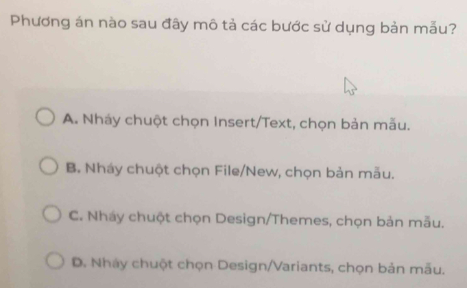 Phương án nào sau đây mô tả các bước sử dụng bản mẫu?
A. Nháy chuột chọn Insert/Text, chọn bản mẫu.
B. Nháy chuột chọn File/New, chọn bản mẫu.
C. Nháy chuột chọn Design/Themes, chọn bản mẫu.
D. Nháy chuột chọn Design/Variants, chọn bản mẫu.