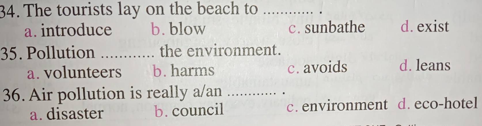 The tourists lay on the beach to_
a. introduce b. blow c. sunbathe d. exist
35. Pollution _the environment.
a. volunteers b. harms c. avoids
d. leans
36. Air pollution is really a/an_
a. disaster b. council c.environment d. eco-hotel