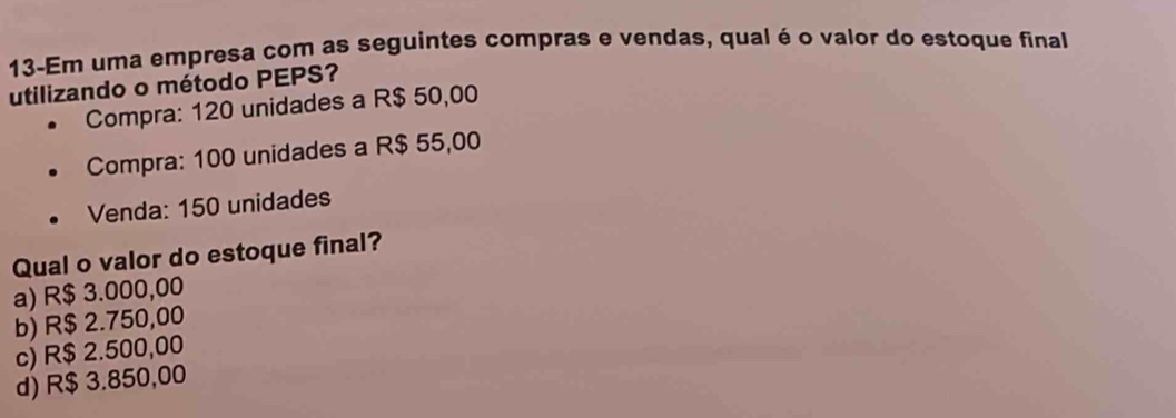 13-Em uma empresa com as seguintes compras e vendas, qual é o valor do estoque final
utilizando o método PEPS?
Compra: 120 unidades a R$ 50,00
Compra: 100 unidades a R$ 55,00
Venda: 150 unidades
Qual o valor do estoque final?
a) R$ 3.000,00
b) R$ 2.750,00
c) R$ 2.500,00
d) R$ 3.850,00