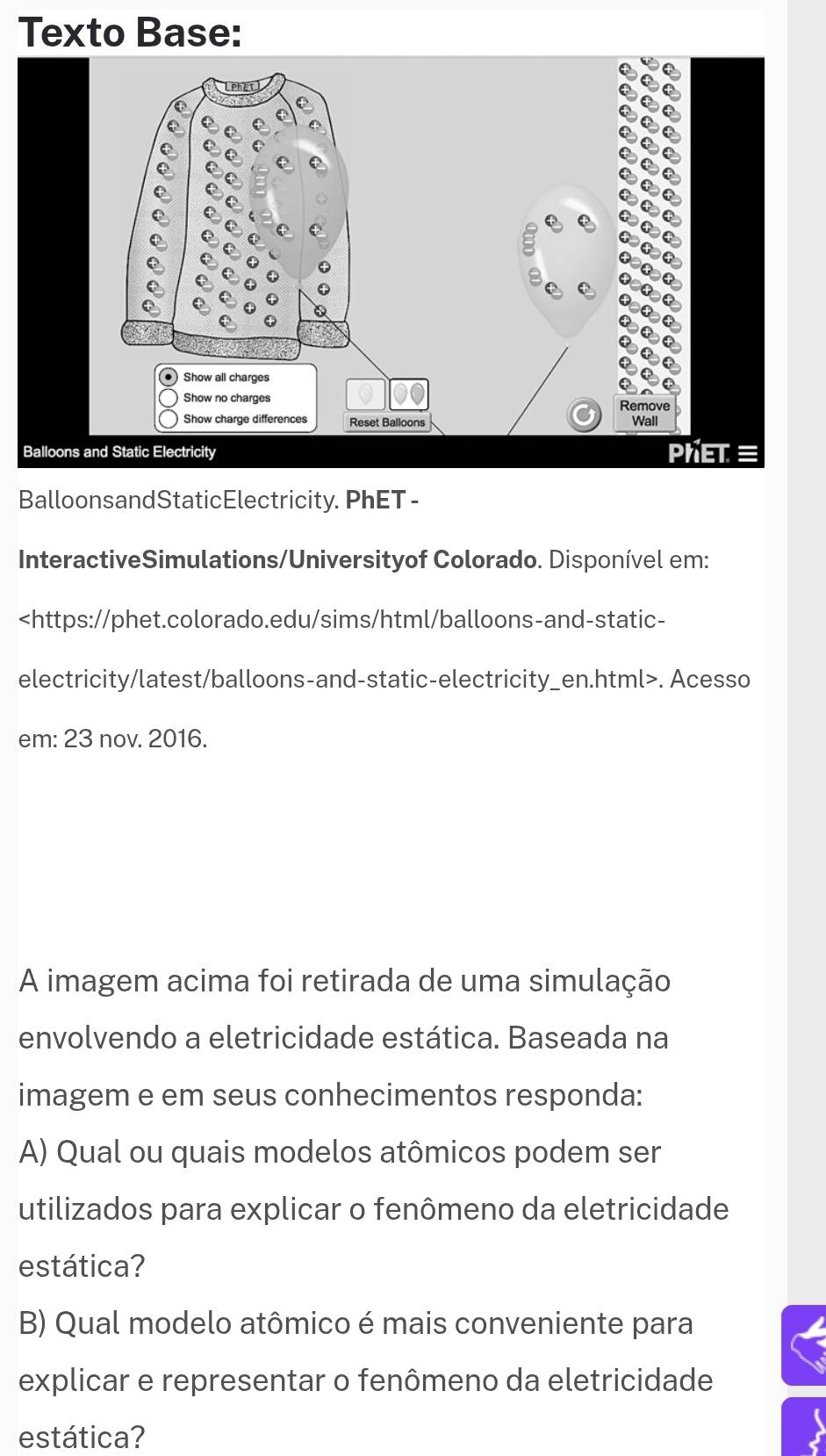 Texto Base: 
BalloonsandStaticElectricity. PhET - 
InteractiveSimulations/Universityof Colorado. Disponível em:. Acesso 
em: 23 nov. 2016. 
A imagem acima foi retirada de uma simulação 
envolvendo a eletricidade estática. Baseada na 
imagem e em seus conhecimentos responda: 
A) Qual ou quais modelos atômicos podem ser 
utilizados para explicar o fenômeno da eletricidade 
estática? 
B) Qual modelo atômico é mais conveniente para 
explicar e representar o fenômeno da eletricidade 
estática?