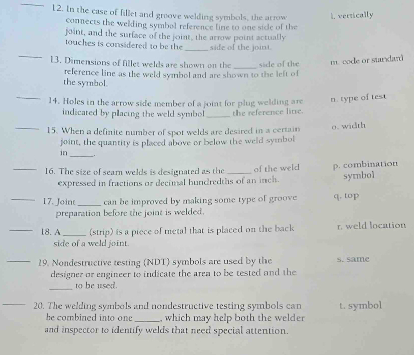 In the case of fillet and groove welding symbols, the arrow 1. vertically
connects the welding symbol reference line to one side of the
joint, and the surface of the joint, the arrow point actually
_
touches is considered to be the _side of the joint.
13. Dimensions of fillet welds are shown on the _side of the m. code or standard
reference line as the weld symbol and are shown to the left of
the symbol.
_14. Holes in the arrow side member of a joint for plug welding are n. type of test
indicated by placing the weld symbol _the reference line.
_15. When a definite number of spot welds are desired in a certain o. width
joint, the quantity is placed above or below the weld symbol
in_ .
_16. The size of seam welds is designated as the _of the weld p. combination
expressed in fractions or decimal hundredths of an inch.
symbol
_17. Joint_ can be improved by making some type of groove q. top
preparation before the joint is welded.
_18. A_ (strip) is a piece of metal that is placed on the back r. weld location
side of a weld joint.
_19. Nondestructive testing (NDT) symbols are used by the s. same
designer or engineer to indicate the area to be tested and the
_to be used.
_20. The welding symbols and nondestructive testing symbols can t. symbol
be combined into one_ , which may help both the welder
and inspector to identify welds that need special attention.