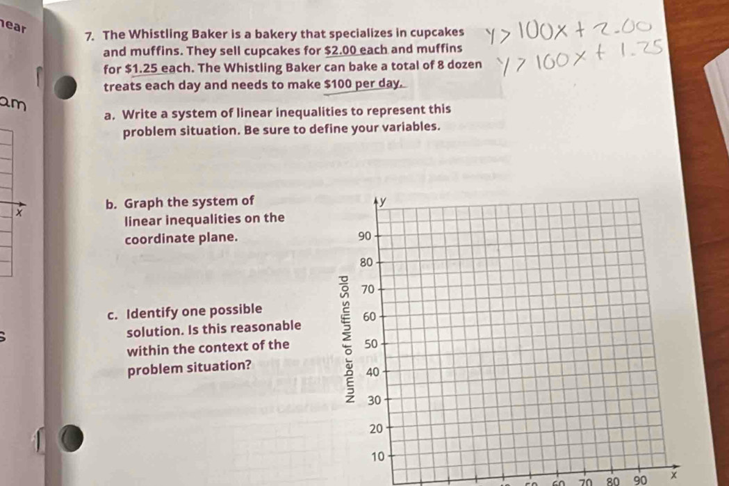 ear 
7. The Whistling Baker is a bakery that specializes in cupcakes 
and muffins. They sell cupcakes for $2.00 each and muffins 
for $1.25 each. The Whistling Baker can bake a total of 8 dozen
treats each day and needs to make $100 per day. 
am 
a. Write a system of linear inequalities to represent this 
problem situation. Be sure to define your variables. 
b. Graph the system of 
linear inequalities on the 
coordinate plane. 
c. Identify one possible 
solution. Is this reasonable 
within the context of the 
problem situation?
70 80 90 x