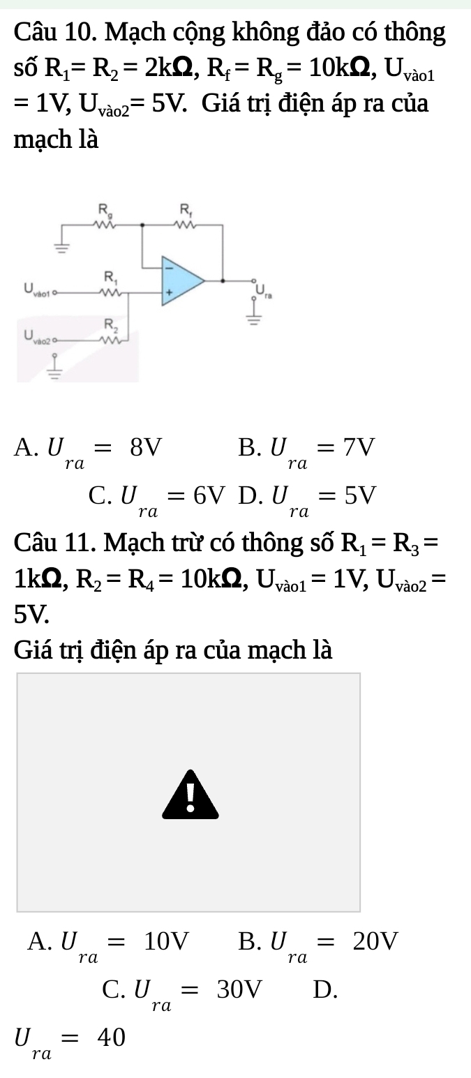 Mạch cộng không đảo có thông
số R_1=R_2=2kOmega ,R_f=R_g=10kOmega ,U_vao1
=1V,U_vao2=5V : Giá trị điện áp ra của
mạch là
B.
A. U_ra=8V U_ra=7V
C. U_ra=6V D. U_ra=5V
Câu 11. Mạch trừ có thông số R_1=R_3=
1kΩ, R_2=R_4=10kOmega ,U_vao1=1V,U_vao2=
5V.
Giá trị điện áp ra của mạch là

A. U_ra=10V B. U_ra=20V
C. U_ra=30V D.
U_ra=40