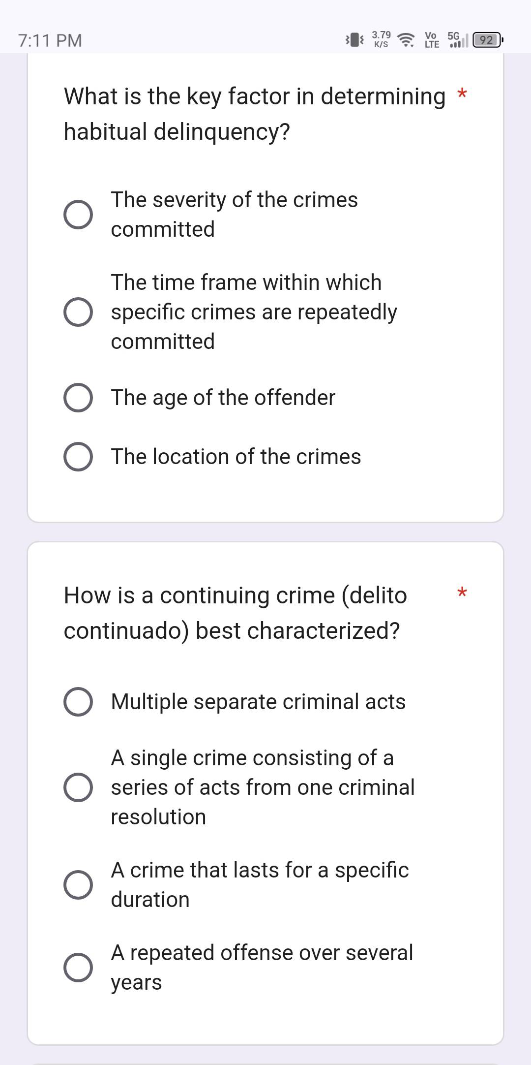 7:11 PM
3.79
92
What is the key factor in determining *
habitual delinquency?
The severity of the crimes
committed
The time frame within which
specific crimes are repeatedly
committed
The age of the offender
The location of the crimes
How is a continuing crime (delito *
continuado) best characterized?
Multiple separate criminal acts
A single crime consisting of a
series of acts from one criminal
resolution
A crime that lasts for a specific
duration
A repeated offense over several
years