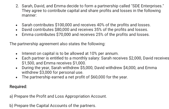 Sarah, David, and Emma decide to form a partnership called "SDE Enterprises." 
They agree to contribute capital and share profits and losses in the following 
manner: 
Sarah contributes $100,000 and receives 40% of the profits and losses. 
David contributes $80,000 and receives 35% of the profits and losses. 
Emma contributes $70,000 and receives 25% of the profits and losses. 
The partnership agreement also states the following: 
Interest on capital is to be allowed at 10% per annum. 
Each partner is entitled to a monthly salary: Sarah receives $2,000, David receives
$1,500, and Emma receives $1,000. 
During the year, Sarah withdrew $5,000, David withdrew $4,000, and Emma 
withdrew $3,000 for personal use. 
The partnership earned a net profit of $60,000 for the year. 
Required: 
a) Prepare the Profit and Loss Appropriation Account. 
b) Prepare the Capital Accounts of the partners.