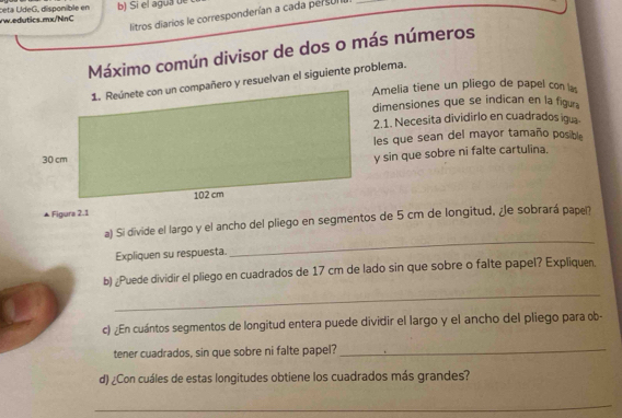 ceta UídeG, disponíble en b) Sí el agua ue 
litros diarios le corresponderían a cada persur a 
Máximo común divisor de dos o más números 
1. Reúnete con un compañero y resuelvan el siguiente problema. 
Amelia tiene un pliego de papel con l 
dimensiones que se indican en la figur 
2.1. Necesita dividirlo en cuadrados igua 
les que sean del mayor tamaño posible 
y sin que sobre ni falte cartulina. 
▲ Figura 2.1 
a) Si divide el largo y el ancho del pliego en segmentos de 5 cm de longitud. ¿e sobrará papel? 
Expliquen su respuesta. 
_ 
_ 
b) ¿Puede dividir el pliego en cuadrados de 17 cm de lado sin que sobre o falte papel? Expliquen. 
c) ¿En cuántos segmentos de longitud entera puede dividir el largo y el ancho del pliego para ob- 
tener cuadrados, sin que sobre ni falte papel?_ 
d) ¿Con cuáles de estas longitudes obtiene los cuadrados más grandes? 
_