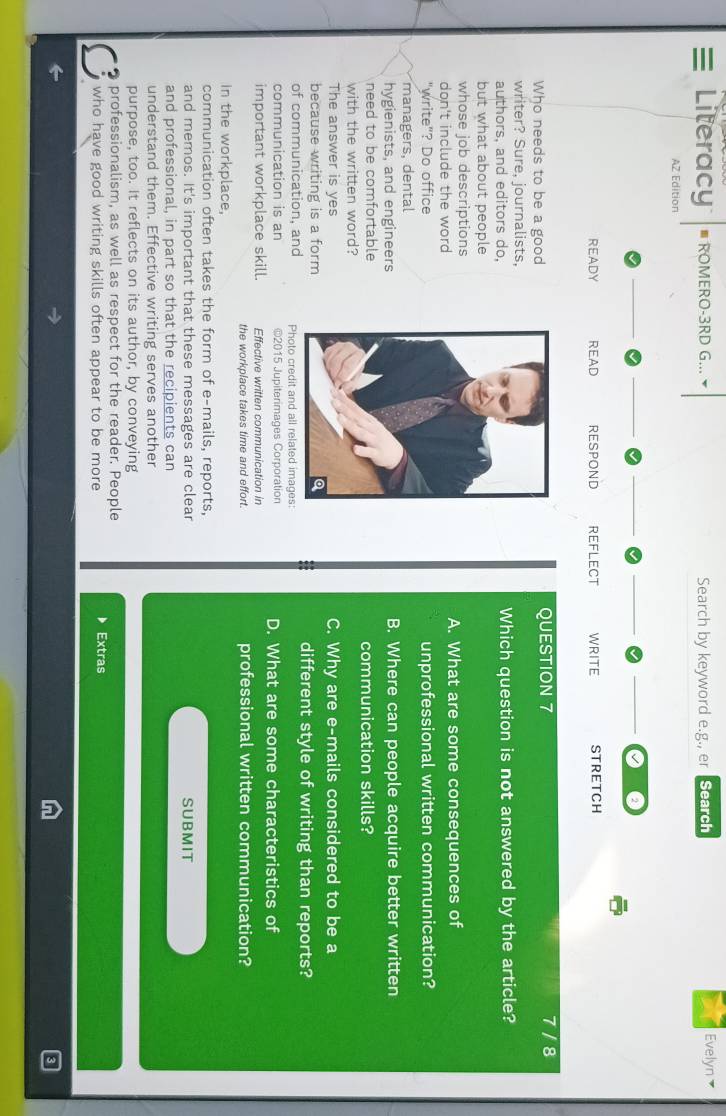 Literacy ≡ ROMERO-3RD G... Search by keyword e.g., er Search Evelyn 
AZ Edition 
READY READ RESPOND REFLECT WRITE STRETCH 
Who needs to be a goodQUESTION 7 
7/8 
writer? Sure, journalists, 
authors, and editors do,Which question is not answered by the article? 
but what about people 
whose job descriptionsA. What are some consequences of 
don't include the word 
"write"? Do officeunprofessional written communication? 
managers, dental 
hygienists, and engineersB. Where can people acquire better written 
need to be comfortablecommunication skills? 
with the written word? 
The answer is yesC. Why are e-mails considered to be a 
because writing is a formdifferent style of writing than reports? 
of communication, and Photo credit and all related images: 
communication is an ©2015 Jupiterimages Corporation D. What are some characteristics of 
important workplace skill. Effective written communication in 
the workplace takes time and effort. professional written communication? 
In the workplace, 
communication often takes the form of e-mails, reports, 
and memos. It's important that these messages are clear SUBMIT 
and professional, in part so that the recipients can 
understand them. Effective writing serves another 
purpose, too. It reflects on its author, by conveying 
professionalism, as well as respect for the reader. People 
who have good writing skills often appear to be more Extras