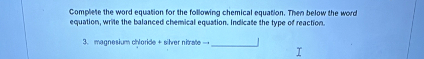 Complete the word equation for the following chemical equation. Then below the word 
equation, write the balanced chemical equation. Indicate the type of reaction. 
3. magnesium chloride + silver nitrate →_