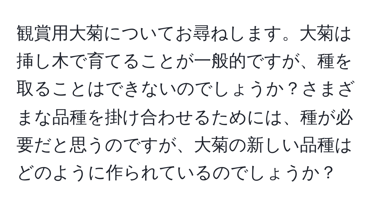 観賞用大菊についてお尋ねします。大菊は挿し木で育てることが一般的ですが、種を取ることはできないのでしょうか？さまざまな品種を掛け合わせるためには、種が必要だと思うのですが、大菊の新しい品種はどのように作られているのでしょうか？