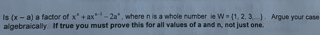 Is (x-a) a factor of x^n+ax^(n-1)-2a^n , where n is a whole number ie W= 1,2,3,.... Argue your case 
algebraically. If true you must prove this for all values of a and n, not just one.