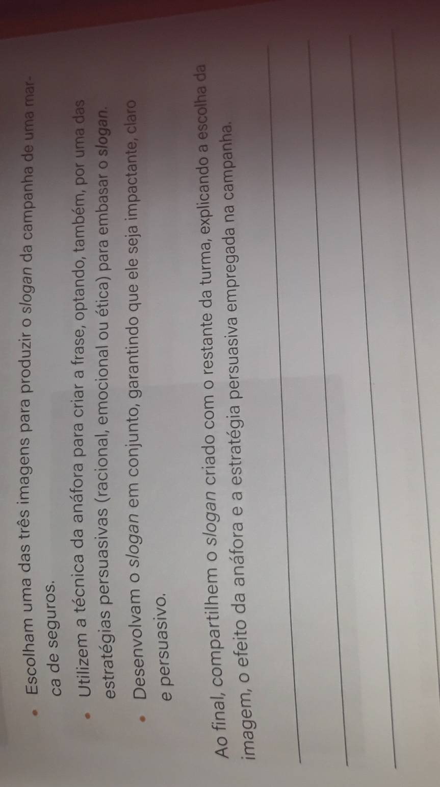 Escolham uma das três imagens para produzir o slogan da campanha de uma mar- 
ca de seguros. 
Utilizem a técnica da anáfora para criar a frase, optando, também, por uma das 
estratégias persuasivas (racional, emocional ou ética) para embasar o slogan. 
Desenvolvam o slogan em conjunto, garantindo que ele seja impactante, claro 
e persuasivo. 
Ao final, compartilhem o slogan criado com o restante da turma, explicando a escolha da 
_ 
imagem, o efeito da anáfora e a estratégia persuasiva empregada na campanha. 
_ 
_ 
_