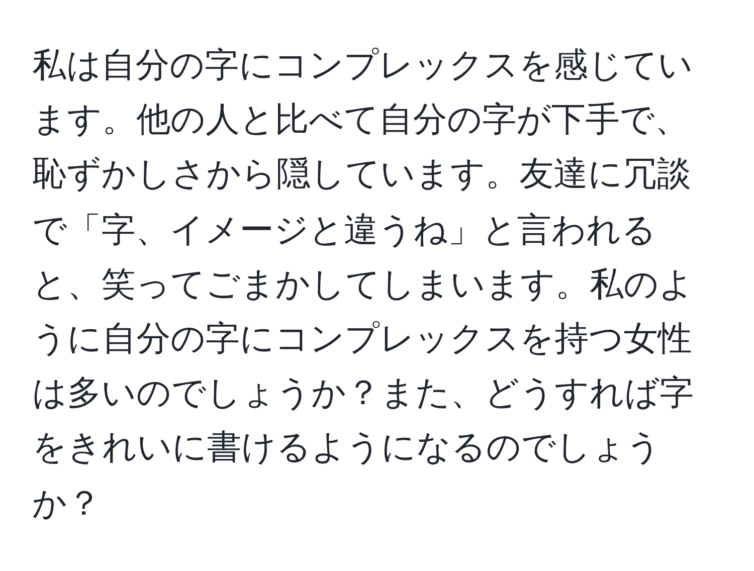 私は自分の字にコンプレックスを感じています。他の人と比べて自分の字が下手で、恥ずかしさから隠しています。友達に冗談で「字、イメージと違うね」と言われると、笑ってごまかしてしまいます。私のように自分の字にコンプレックスを持つ女性は多いのでしょうか？また、どうすれば字をきれいに書けるようになるのでしょうか？