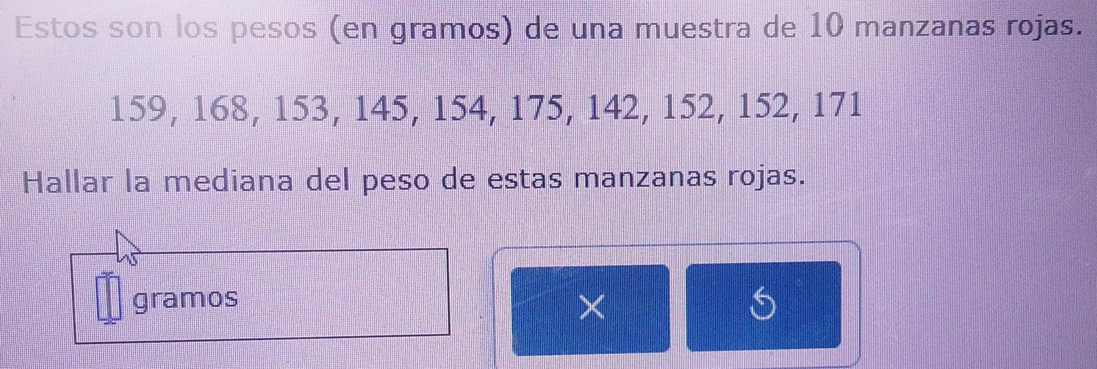 Estos son los pesos (en gramos) de una muestra de 10 manzanas rojas.
159, 168, 153, 145, 154, 175, 142, 152, 152, 171
Hallar la mediana del peso de estas manzanas rojas. 
gramos 
×