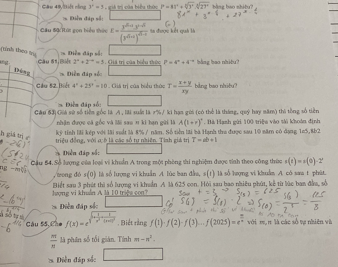 Câu 49/ Biết rằng 3^x=5 , giá trị của biểu thức P=81^x+sqrt[4](3^x).sqrt[4](27^x) bằng bao nhiêu?
Điền đáp số:
Câu 50 Rút gọn biểu thức E=frac 3^(sqrt(3)+2)· 3^(1-sqrt(3))(3^(sqrt(2)+2))^sqrt(2)-2 ta được kết quả là
(tính theo trig * Điền đáp số:
ng. Câu 51, Biết 2^(alpha)+2^(-alpha)=5. Giá trị của biều thức P=4^(alpha)+4^(-alpha) bằng bao nhiêu?
Đúng & Điền đáp số:
Câu 52. Biết 4^x+25^y=10. Giá trị của biều thức T= (x+y)/xy  bằng bao nhiêu?
)
□
Điền đáp số:
Câu 53 Giả sử số tiền gốc là A, lãi suất là r%/ kì hạn gửi (có thể là tháng, quý hay năm) thì tồng số tiền
nhận được cả gốc và lãi sau π kì hạn gửi là A(1+r)^n. Bà Hạnh gửi 100 triệu vào tài khoản định
h giá trị 
kỳ tính lãi kép với lãi suất là 8% / năm. Số tiền lãi bà Hạnh thu được sau 10 năm có dạng 1a5,8b2
triệu đồng, với a;b là các số tự nhiên. Tính giá trị T=ab+1
f(x)=e^12x^2+ 1/2 x^2
Điền đáp số:
Câu 54. Số lượng của loại vi khuẩn A trong một phòng thí nghiệm được tính theo công thức s(t)=s(0)· 2^t
ng -m (0) là số lượng vi khuẩn A lúc ban đầu, s(t) là số lượng vi khuẩn A có sau t phút.
trong đó s
Biết sau 3 phút thì số lượng vi khuẩn A là 625 con. Hỏi sau bao nhiêu phút, kể từ lúc ban đầu, số
lượng vi khuẩn A là 10 triệu con?
Điền đáp số:
à số tự nh
Câu 55.Cho f(x)=e sqrt(1+frac 1)x^2+frac 1(x+1)^2. Biết rằng f(1)· f(2)· f(3)...f(2025)=e^(frac m)n với m,n là các số tự nhiên và
 m/n  là phân số tối giản. Tính m-n^2.
& Điền đáp số: □