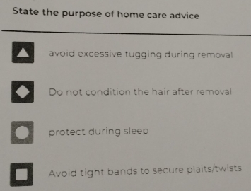 State the purpose of home care advice
avoid excessive tugging during removal
Do not condition the hair after removal
protect during sleep 
Avoid tight bands to secure plaits/twists